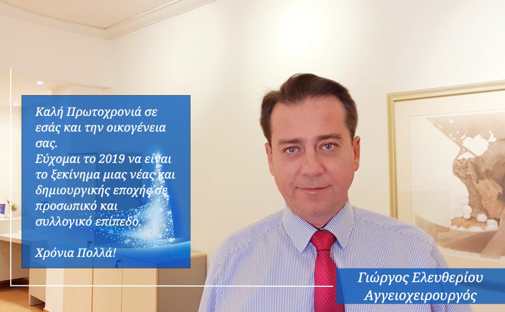 Καλή Πρωτοχρονιά σε εσάς και την οικογένεια σας.
Εύχομαι το 2019 να είναι το ξεκίνημα μιας νέας και δημιουργικής εποχής σε προσωπικό και συλλογικό επίπεδο. Χρόνια Πολλά! Αγγγειοχειρουργός Δρ. Γ. Ελευθερίου Καλή Πρωτοχρονιά σε εσάς και την οικογένεια σας.
Εύχομαι το 2019 να είναι το ξεκίνημα μιας νέας και δημιουργικής εποχής σε προσωπικό και συλλογικό επίπεδο. Χρόνια Πολλά! Αγγγειοχειρουργός Δρ. Γ. Ελευθερίου